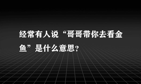 经常有人说“哥哥带你去看金鱼”是什么意思？