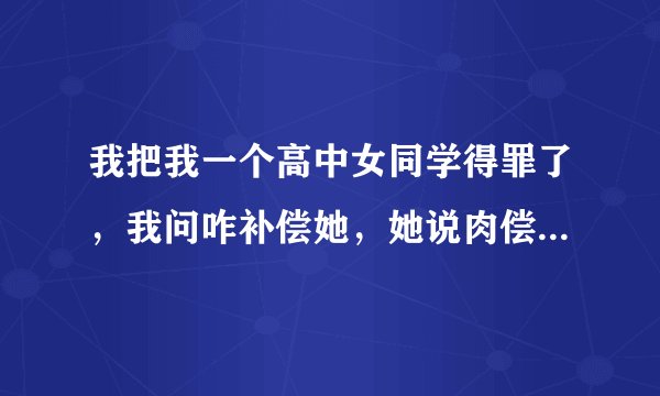 我把我一个高中女同学得罪了，我问咋补偿她，她说肉偿，我不明白她说的肉偿啥意思，求好心人给我解答一下