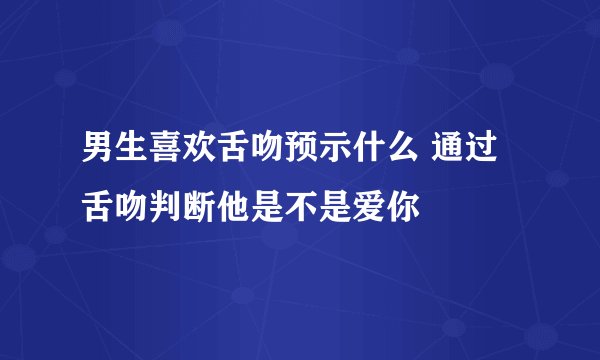 男生喜欢舌吻预示什么 通过舌吻判断他是不是爱你