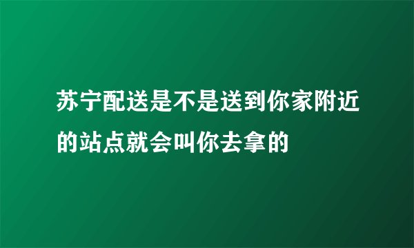 苏宁配送是不是送到你家附近的站点就会叫你去拿的