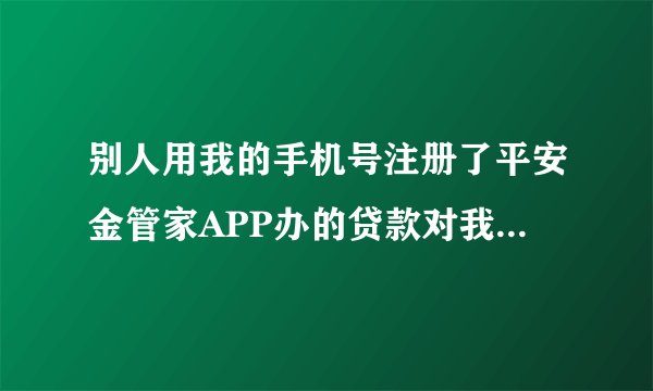 别人用我的手机号注册了平安金管家APP办的贷款对我有影响吗？