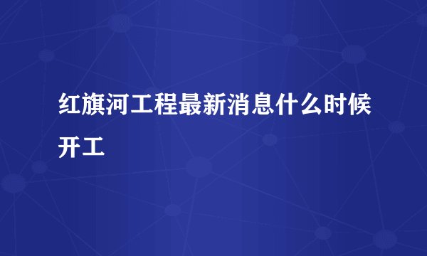 红旗河工程最新消息什么时候开工