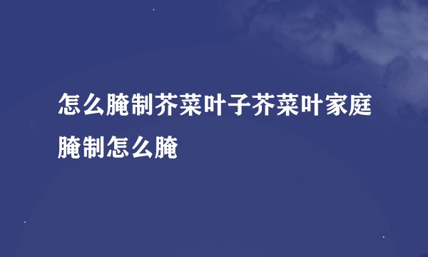 怎么腌制芥菜叶子芥菜叶家庭腌制怎么腌
