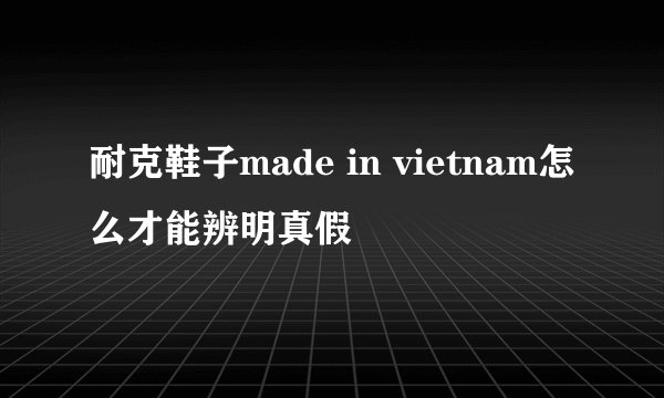 耐克鞋子made in vietnam怎么才能辨明真假