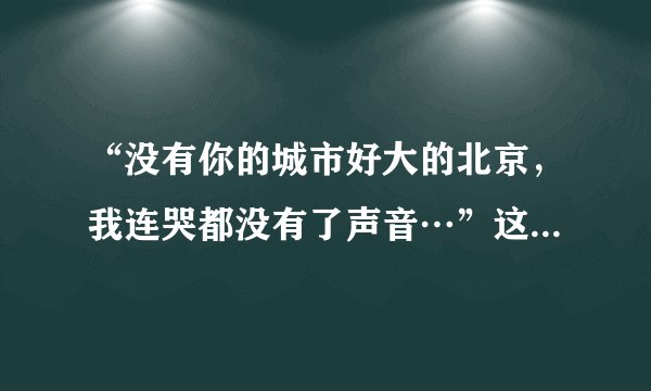 “没有你的城市好大的北京，我连哭都没有了声音…”这是什么歌？大神们帮帮忙