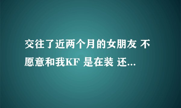 交往了近两个月的女朋友 不愿意和我KF 是在装 还是在考验我 还是说想在我身上掉更多$_$