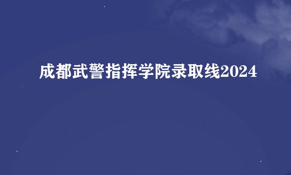 成都武警指挥学院录取线2024