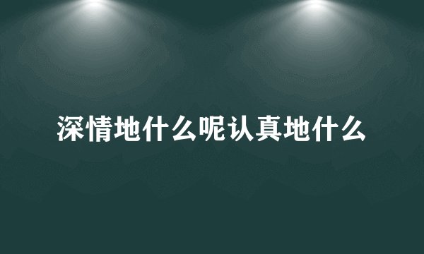 深情地什么呢认真地什么