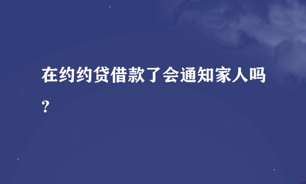 在约约贷借款了会通知家人吗？