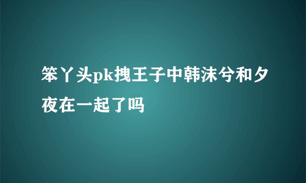 笨丫头pk拽王子中韩沫兮和夕夜在一起了吗