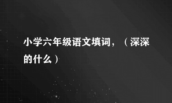 小学六年级语文填词，（深深的什么）