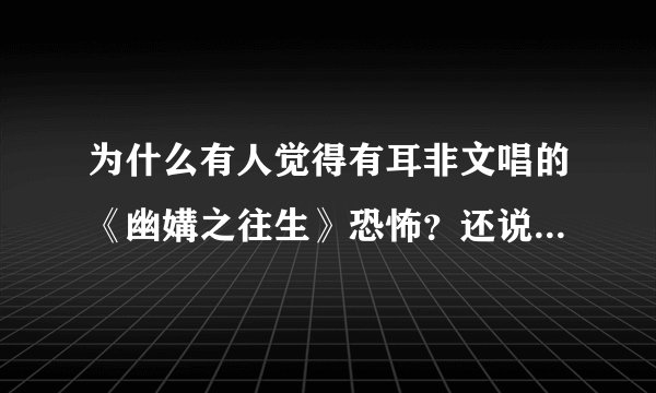 为什么有人觉得有耳非文唱的《幽媾之往生》恐怖？还说，听了之后心有种被刺痛的感觉。