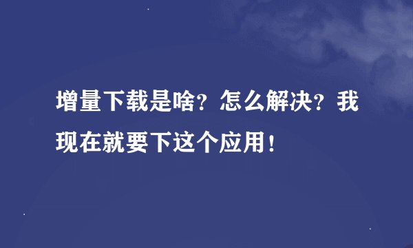 增量下载是啥？怎么解决？我现在就要下这个应用！