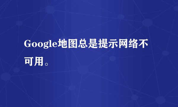 Google地图总是提示网络不可用。