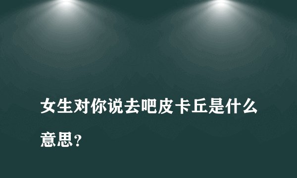 
女生对你说去吧皮卡丘是什么意思？

