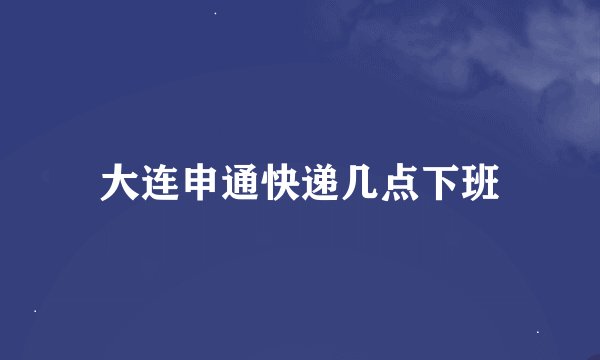 大连申通快递几点下班