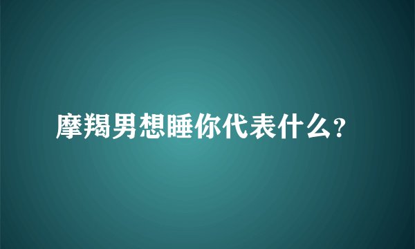 摩羯男想睡你代表什么？