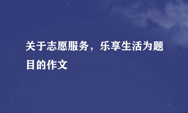 关于志愿服务，乐享生活为题目的作文
