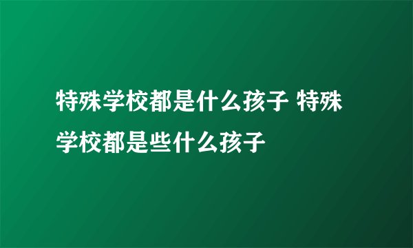 特殊学校都是什么孩子 特殊学校都是些什么孩子
