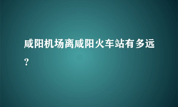 咸阳机场离咸阳火车站有多远？