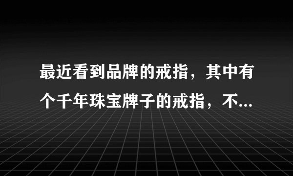 最近看到品牌的戒指，其中有个千年珠宝牌子的戒指，不知道好不好？