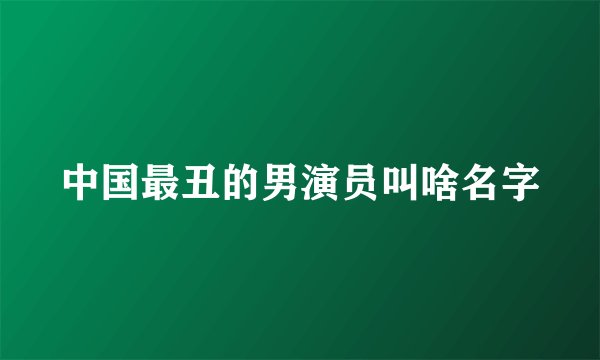 中国最丑的男演员叫啥名字