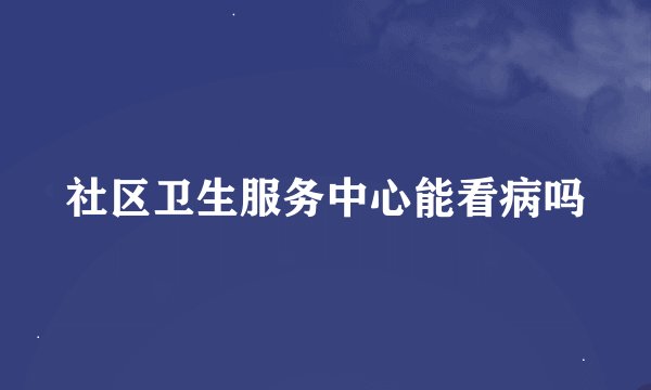社区卫生服务中心能看病吗