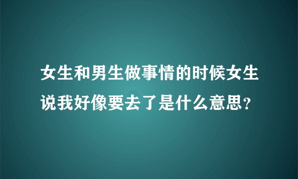 女生和男生做事情的时候女生说我好像要去了是什么意思？
