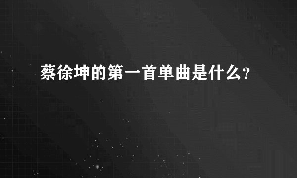 蔡徐坤的第一首单曲是什么？