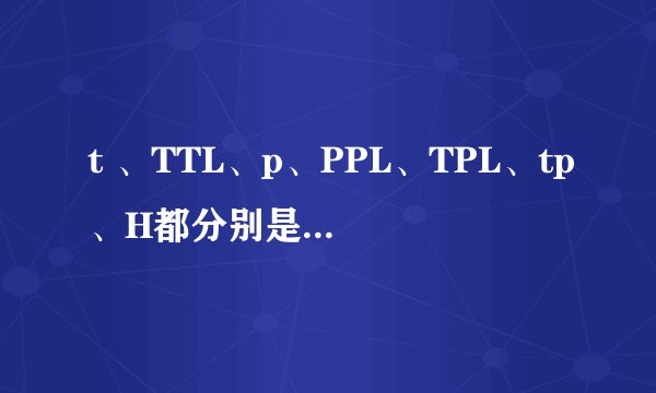t 、TTL、p、PPL、TPL、tp、H都分别是什么意思啊，具体点~