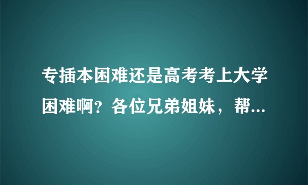 专插本困难还是高考考上大学困难啊?各位兄弟姐妹,帮帮忙,具体点!