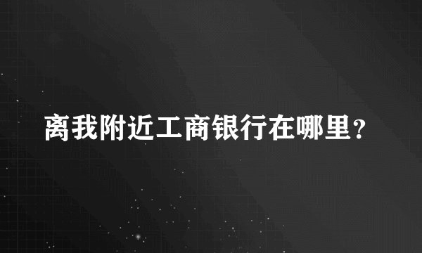 离我附近工商银行在哪里?
