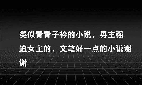 类似青青子衿的小说，男主强迫女主的，文笔好一点的小说谢谢