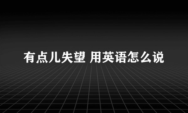 有点儿失望 用英语怎么说