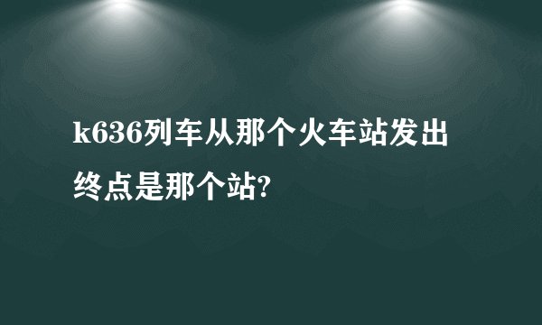 k636列车从那个火车站发出 终点是那个站?