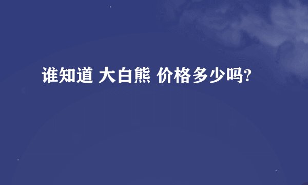 谁知道 大白熊 价格多少吗?