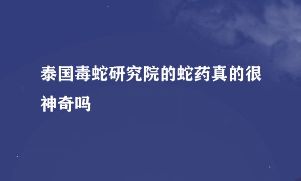 泰国毒蛇研究院的蛇药真的很神奇吗