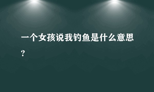 一个女孩说我钓鱼是什么意思？