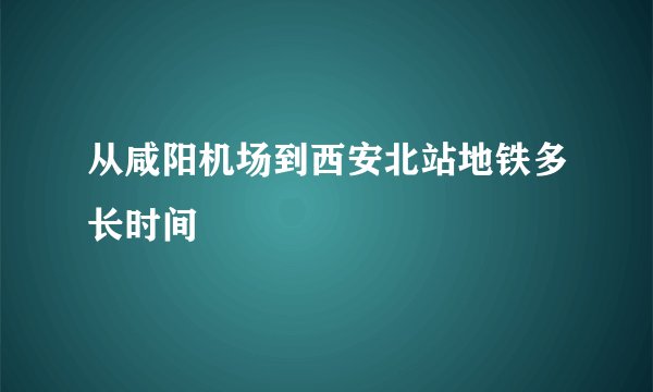 从咸阳机场到西安北站地铁多长时间