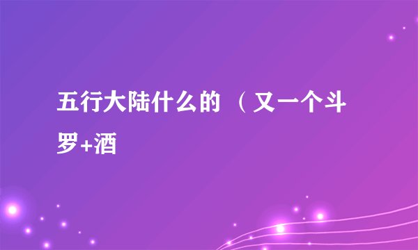五行大陆什么的 （又一个斗罗+酒