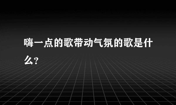 嗨一点的歌带动气氛的歌是什么？