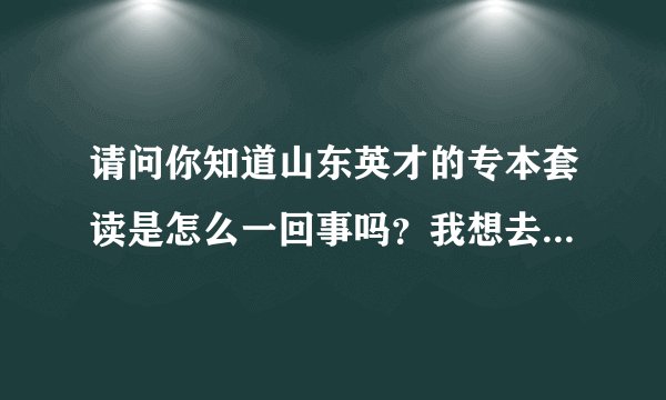 请问你知道山东英才的专本套读是怎么一回事吗？我想去学，但是不知道是不是骗人的，希望你能告诉我一下、