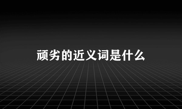 顽劣的近义词是什么