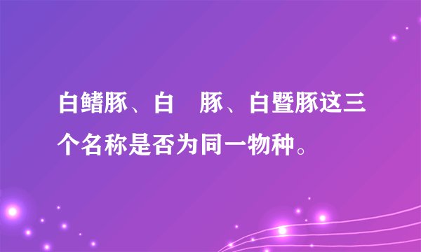 白鳍豚、白鱀豚、白暨豚这三个名称是否为同一物种。