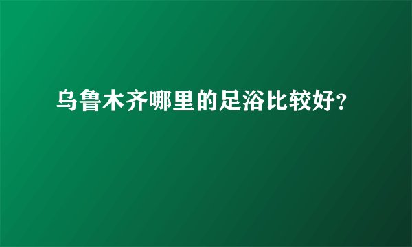 乌鲁木齐哪里的足浴比较好?