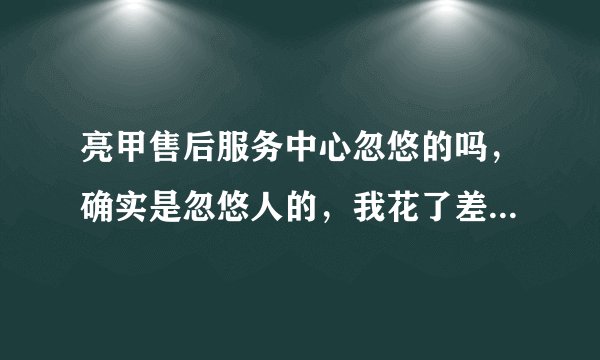 亮甲售后服务中心忽悠的吗，确实是忽悠人的，我花了差不多一万五了还没治好，后悔死了