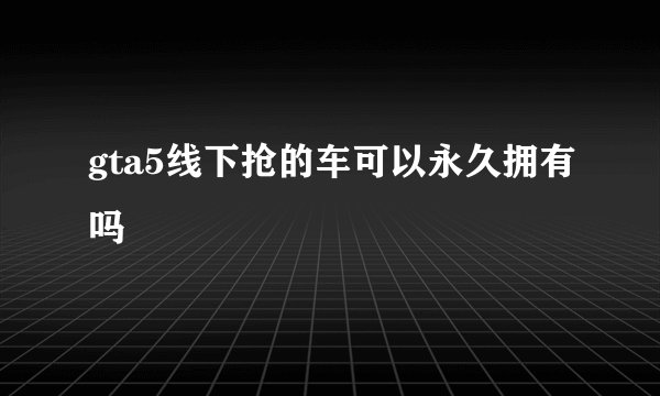 gta5线下抢的车可以永久拥有吗