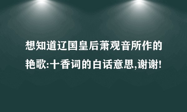 想知道辽国皇后萧观音所作的艳歌:十香词的白话意思,谢谢!