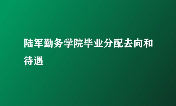陆军勤务学院毕业分配去向和待遇
