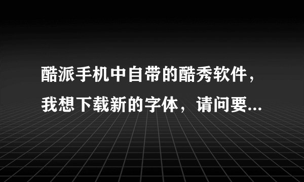 酷派手机中自带的酷秀软件，我想下载新的字体，请问要怎么下啊？？